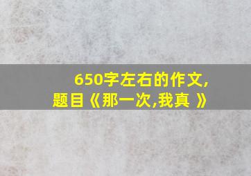 650字左右的作文,题目《那一次,我真 》